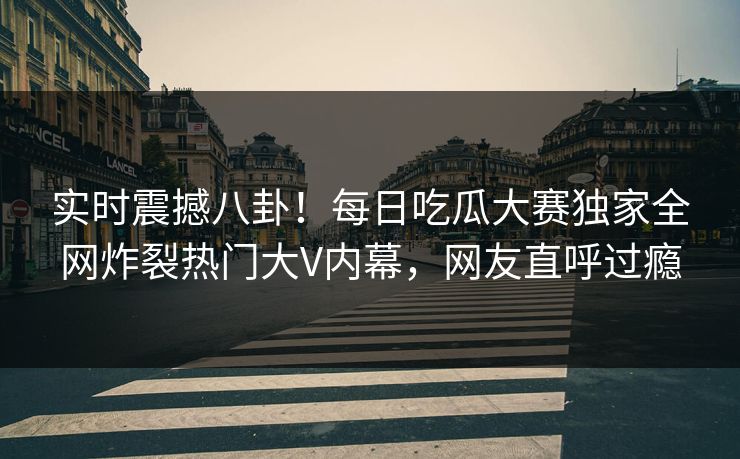 实时震撼八卦！每日吃瓜大赛独家全网炸裂热门大V内幕，网友直呼过瘾