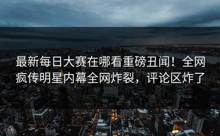 最新每日大赛在哪看重磅丑闻！全网疯传明星内幕全网炸裂，评论区炸了