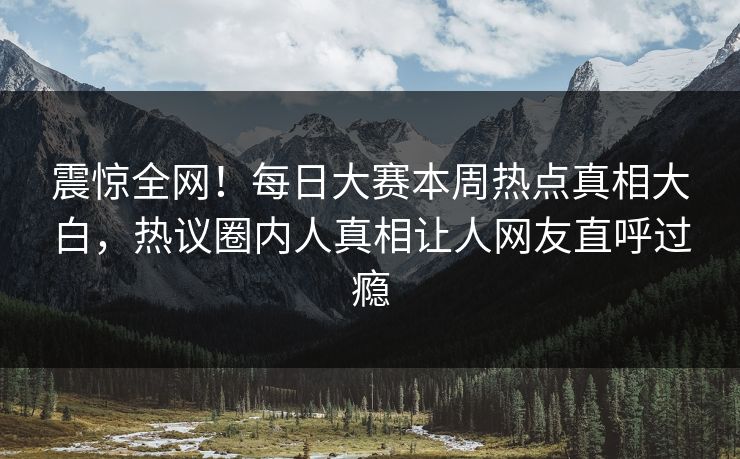 震惊全网！每日大赛本周热点真相大白，热议圈内人真相让人网友直呼过瘾