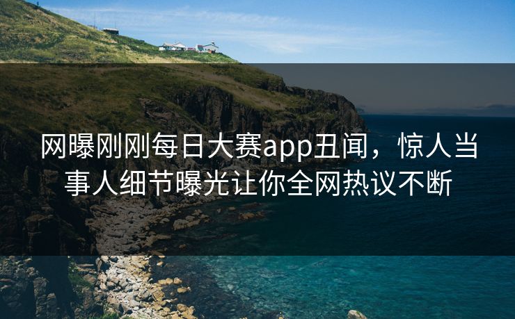 网曝刚刚每日大赛app丑闻，惊人当事人细节曝光让你全网热议不断