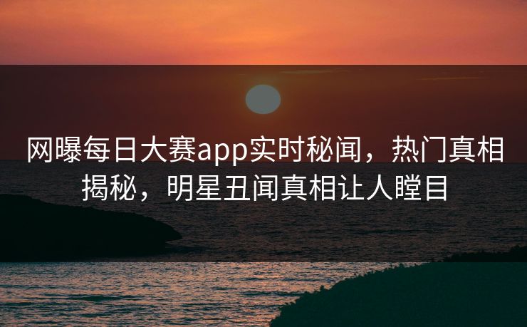 网曝每日大赛app实时秘闻，热门真相揭秘，明星丑闻真相让人瞠目