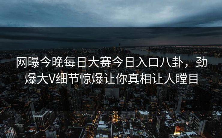 网曝今晚每日大赛今日入口八卦，劲爆大V细节惊爆让你真相让人瞠目