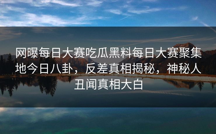 网曝每日大赛吃瓜黑料每日大赛聚集地今日八卦，反差真相揭秘，神秘人丑闻真相大白
