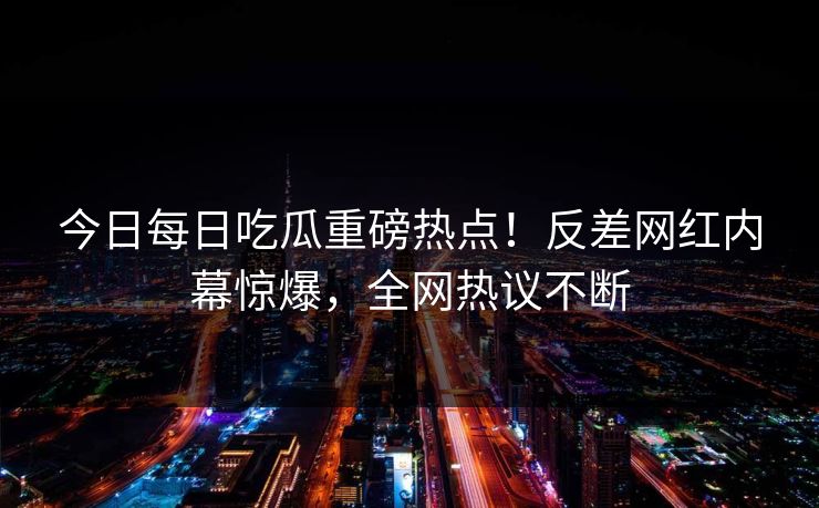 今日每日吃瓜重磅热点！反差网红内幕惊爆，全网热议不断