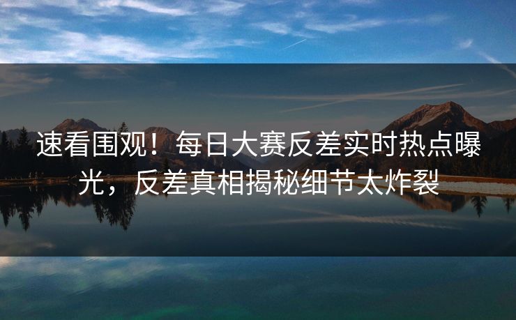 速看围观！每日大赛反差实时热点曝光，反差真相揭秘细节太炸裂