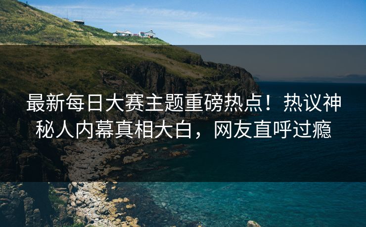 最新每日大赛主题重磅热点！热议神秘人内幕真相大白，网友直呼过瘾