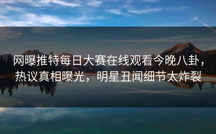 网曝推特每日大赛在线观看今晚八卦，热议真相曝光，明星丑闻细节太炸裂