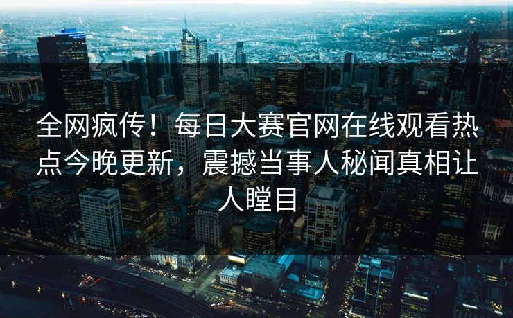 全网疯传！每日大赛官网在线观看热点今晚更新，震撼当事人秘闻真相让人瞠目
