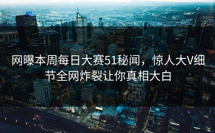 网曝本周每日大赛51秘闻，惊人大V细节全网炸裂让你真相大白