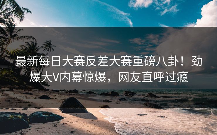 最新每日大赛反差大赛重磅八卦！劲爆大V内幕惊爆，网友直呼过瘾