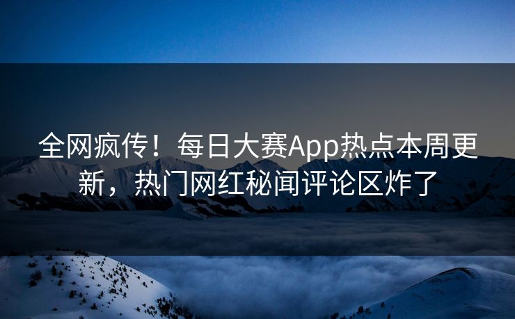 全网疯传！每日大赛App热点本周更新，热门网红秘闻评论区炸了