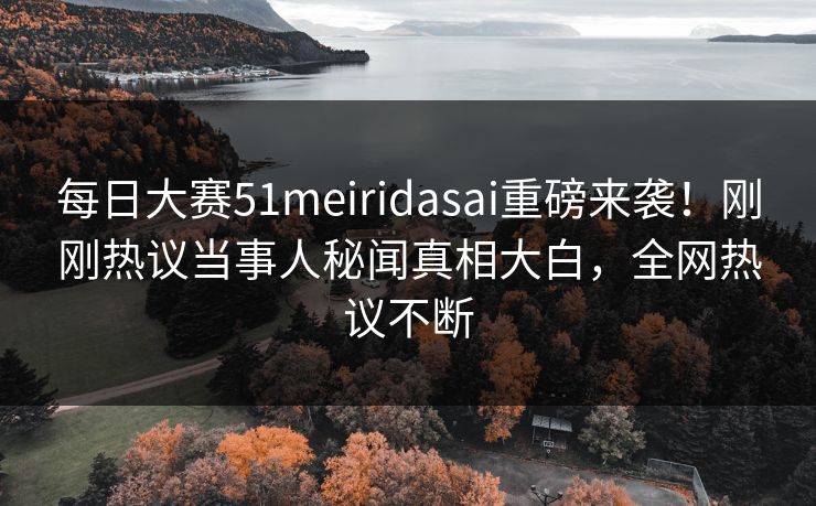 每日大赛51meiridasai重磅来袭！刚刚热议当事人秘闻真相大白，全网热议不断