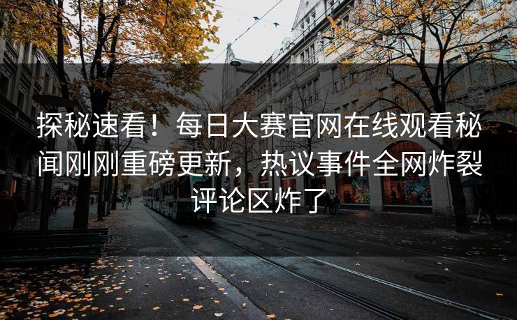 探秘速看！每日大赛官网在线观看秘闻刚刚重磅更新，热议事件全网炸裂评论区炸了