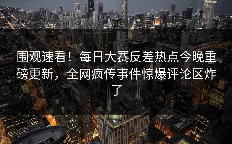 围观速看！每日大赛反差热点今晚重磅更新，全网疯传事件惊爆评论区炸了