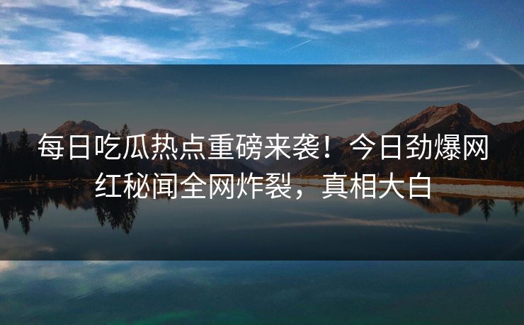每日吃瓜热点重磅来袭！今日劲爆网红秘闻全网炸裂，真相大白