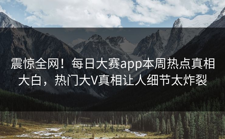 震惊全网！每日大赛app本周热点真相大白，热门大V真相让人细节太炸裂