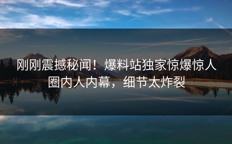 刚刚震撼秘闻！爆料站独家惊爆惊人圈内人内幕，细节太炸裂