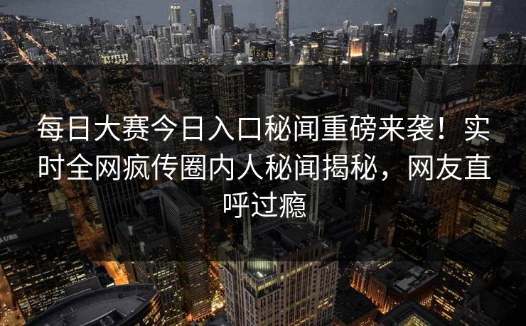 每日大赛今日入口秘闻重磅来袭！实时全网疯传圈内人秘闻揭秘，网友直呼过瘾