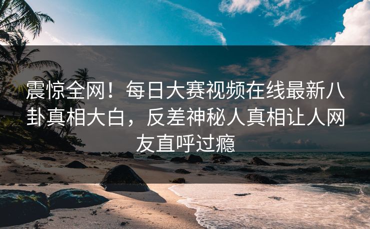 震惊全网！每日大赛视频在线最新八卦真相大白，反差神秘人真相让人网友直呼过瘾