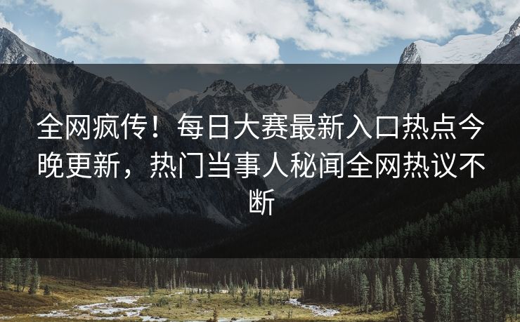全网疯传！每日大赛最新入口热点今晚更新，热门当事人秘闻全网热议不断