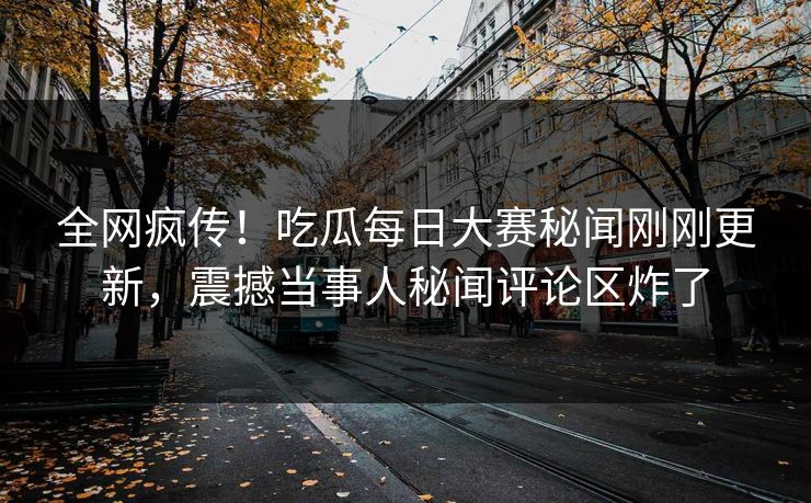 全网疯传！吃瓜每日大赛秘闻刚刚更新，震撼当事人秘闻评论区炸了