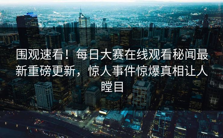 围观速看！每日大赛在线观看秘闻最新重磅更新，惊人事件惊爆真相让人瞠目