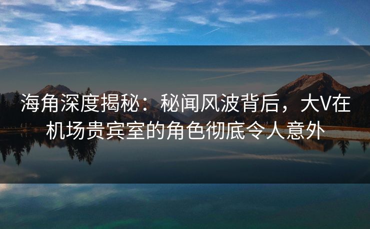 海角深度揭秘：秘闻风波背后，大V在机场贵宾室的角色彻底令人意外