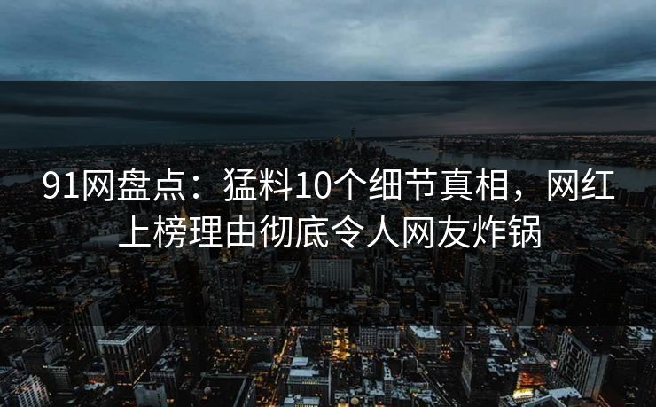91网盘点：猛料10个细节真相，网红上榜理由彻底令人网友炸锅
