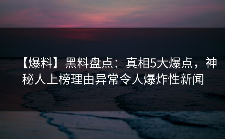 【爆料】黑料盘点：真相5大爆点，神秘人上榜理由异常令人爆炸性新闻