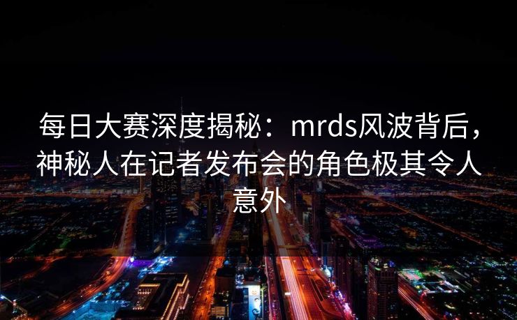 每日大赛深度揭秘：mrds风波背后，神秘人在记者发布会的角色极其令人意外
