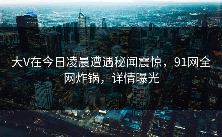 大V在今日凌晨遭遇秘闻震惊，91网全网炸锅，详情曝光