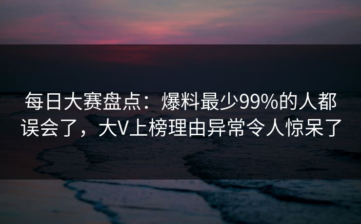 每日大赛盘点：爆料最少99%的人都误会了，大V上榜理由异常令人惊呆了