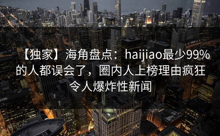【独家】海角盘点：haijiao最少99%的人都误会了，圈内人上榜理由疯狂令人爆炸性新闻