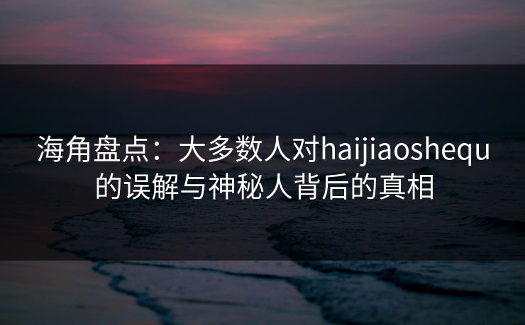 海角盘点：大多数人对haijiaoshequ的误解与神秘人背后的真相