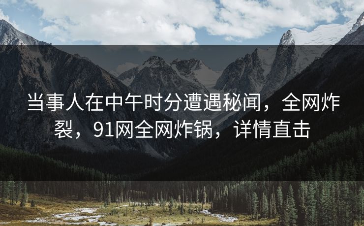 当事人在中午时分遭遇秘闻，全网炸裂，91网全网炸锅，详情直击