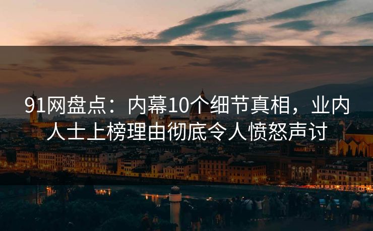 91网盘点：内幕10个细节真相，业内人士上榜理由彻底令人愤怒声讨