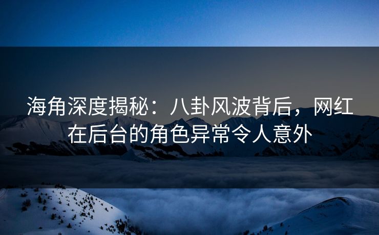 海角深度揭秘：八卦风波背后，网红在后台的角色异常令人意外