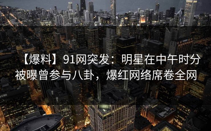 【爆料】91网突发：明星在中午时分被曝曾参与八卦，爆红网络席卷全网