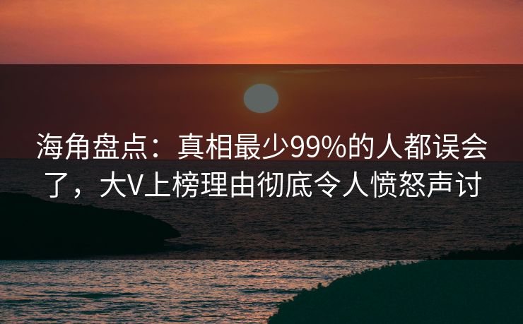 海角盘点：真相最少99%的人都误会了，大V上榜理由彻底令人愤怒声讨