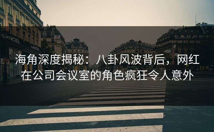 海角深度揭秘：八卦风波背后，网红在公司会议室的角色疯狂令人意外