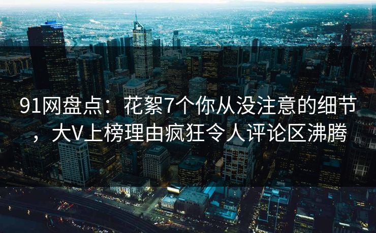 91网盘点：花絮7个你从没注意的细节，大V上榜理由疯狂令人评论区沸腾