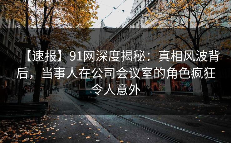 【速报】91网深度揭秘：真相风波背后，当事人在公司会议室的角色疯狂令人意外