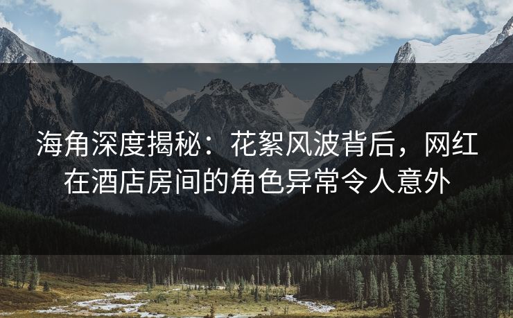海角深度揭秘：花絮风波背后，网红在酒店房间的角色异常令人意外