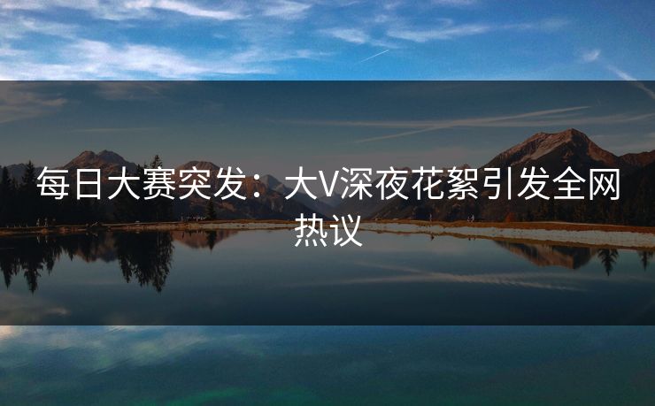 每日大赛突发：大V深夜花絮引发全网热议