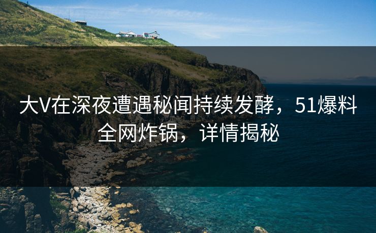 大V在深夜遭遇秘闻持续发酵，51爆料全网炸锅，详情揭秘