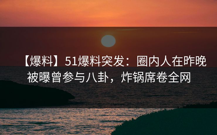 【爆料】51爆料突发：圈内人在昨晚被曝曾参与八卦，炸锅席卷全网