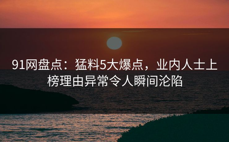 91网盘点：猛料5大爆点，业内人士上榜理由异常令人瞬间沦陷
