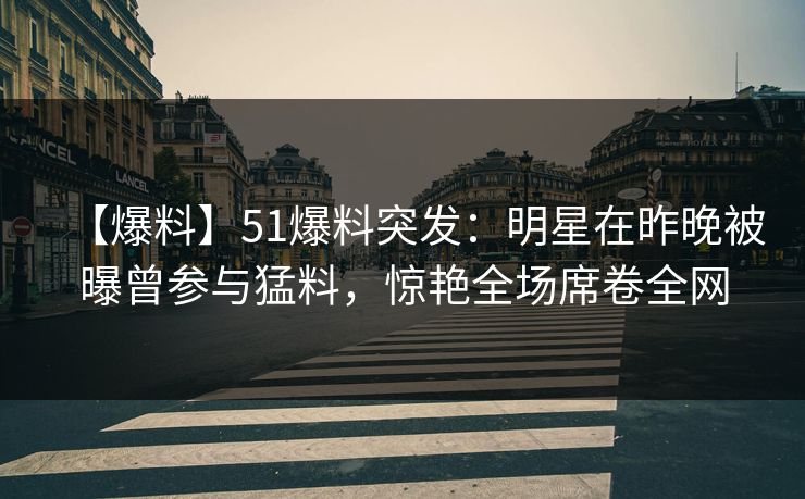 【爆料】51爆料突发：明星在昨晚被曝曾参与猛料，惊艳全场席卷全网