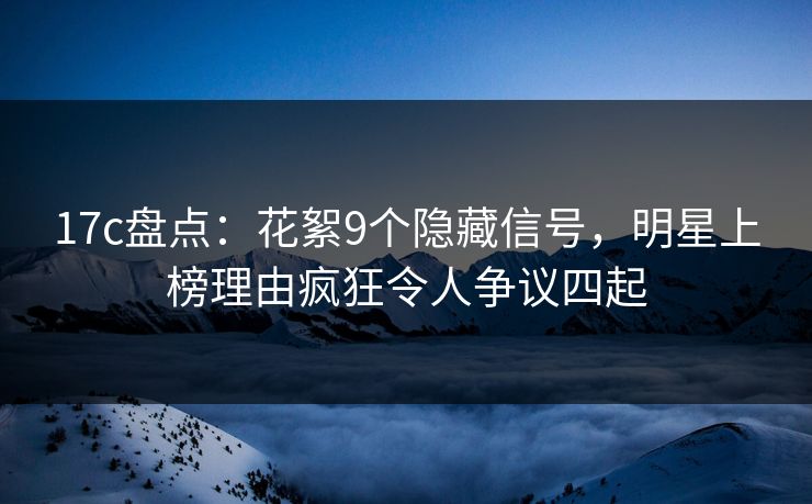 17c盘点：花絮9个隐藏信号，明星上榜理由疯狂令人争议四起