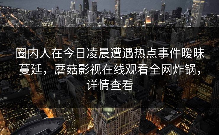 圈内人在今日凌晨遭遇热点事件暧昧蔓延，蘑菇影视在线观看全网炸锅，详情查看